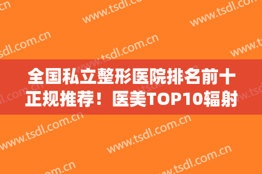 全国私立整形医院排名前十正规推荐！医美TOP10辐射北上广渝！(重庆公立整形医院哪家好)