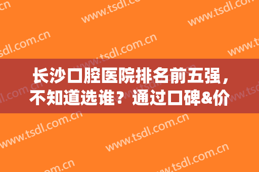 长沙口腔医院排名前五强，不知道选谁？通过口碑&价格来看看(长沙口腔最好的医院)