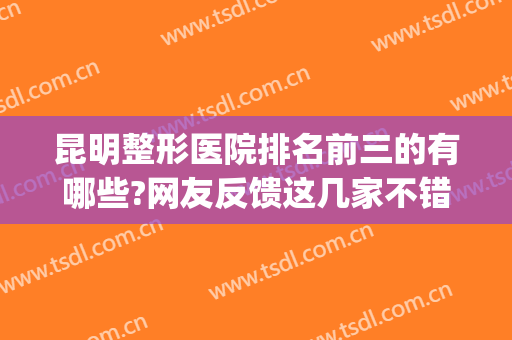 昆明整形医院排名前三的有哪些?网友反馈这几家不错!(昆明排名第一的整形医院)