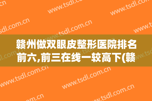 赣州做双眼皮整形医院排名前六,前三在线一较高下(赣州三甲整形医院排名)