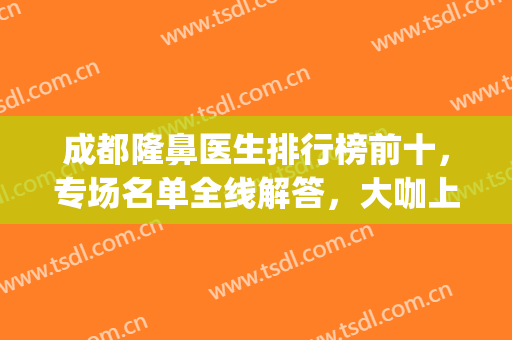 成都隆鼻医生排行榜前十，专场名单全线解答，大咖上榜不踩坑！(成都隆鼻最好的医生)