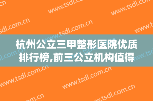 杭州公立三甲整形医院优质排行榜,前三公立机构值得收藏(杭州公立三甲整形医院排名)