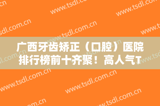 广西牙齿矫正（口腔）医院排行榜前十齐聚！高人气TOP牙科查询！公立也有喔
