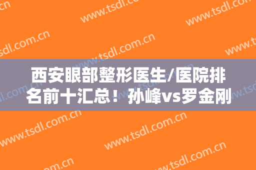 西安眼部整形医生/医院排名前十汇总！孙峰vs罗金刚，技术稳人气高