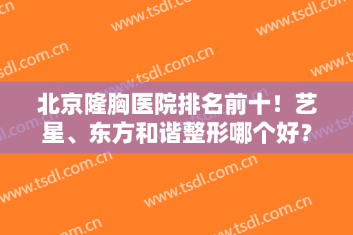 北京隆胸医院排名前十！艺星、东方和谐整形哪个好？线上咨询口碑价格