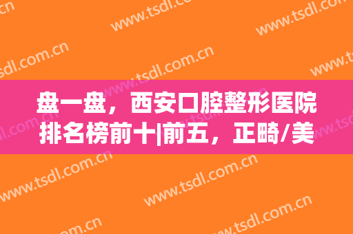 盘一盘，西安口腔整形医院排名榜前十|前五，正畸/美白价格都有(西安牙齿整形一般价格多少)