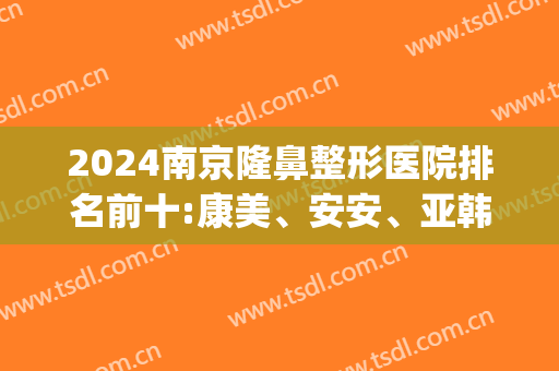 2024南京隆鼻整形医院排名前十:康美、安安、亚韩看谁更好(南京排名前三的整形医院)