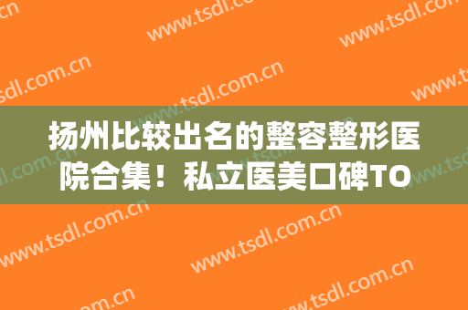 扬州比较出名的整容整形医院合集！私立医美口碑TOP5！价格一步到位(扬州整形医院)