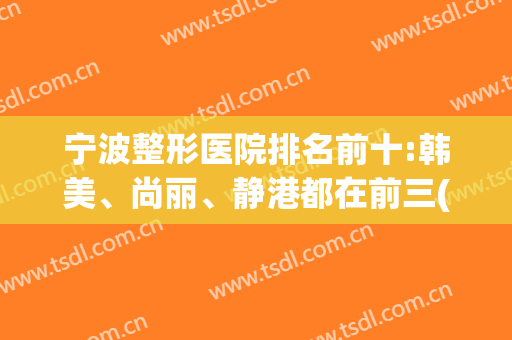 宁波整形医院排名前十:韩美、尚丽、静港都在前三(宁波排名第一的整形医院)