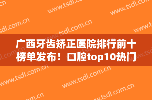 广西牙齿矫正医院排行前十榜单发布！口腔top10热门盘点！价格表同步(广西医科大学附属口腔医院牙齿矫正价格)