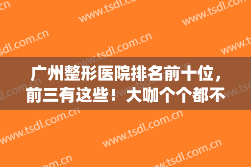 广州整形医院排名前十位，前三有这些！大咖个个都不输！(广州十大整形医生排名)