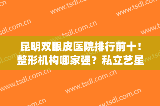 昆明双眼皮医院排行前十！整形机构哪家强？私立艺星、丽都排名靠前(昆明哪家医院割双眼皮最好)