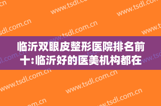 临沂双眼皮整形医院排名前十:临沂好的医美机构都在这了(临沂哪家医院做双眼皮最好)