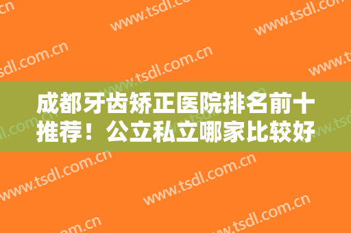 成都牙齿矫正医院排名前十推荐！公立私立哪家比较好？华西口腔拿下榜一
