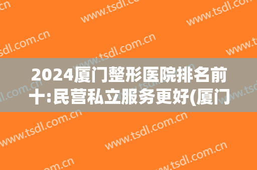 2024厦门整形医院排名前十:民营私立服务更好(厦门有哪几家整形医院)