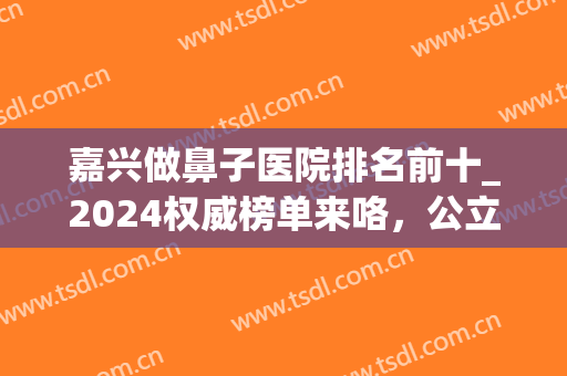 嘉兴做鼻子医院排名前十_2024权威榜单来咯，公立省荣军,私立韩辰在(嘉兴韩辰整形是私人医院吗)