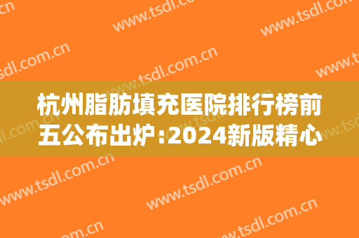 杭州脂肪填充医院排行榜前五公布出炉:2024新版精心整理(杭州脂肪填充最好的医生)