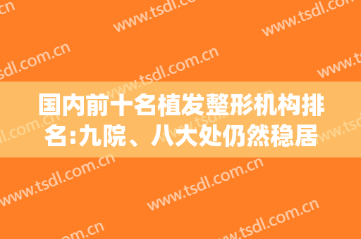 国内前十名植发整形机构排名:九院、八大处仍然稳居前二!(比较有名的植发机构)