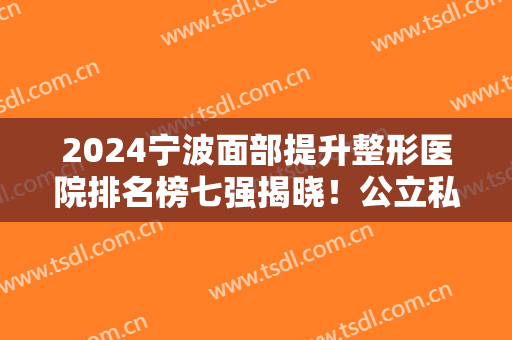 2024宁波面部提升整形医院排名榜七强揭晓！公立私立口碑（擅长）真实反馈