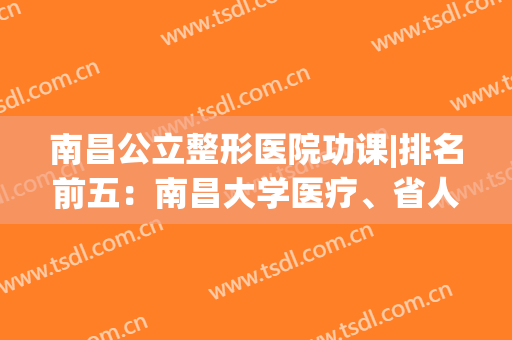 南昌公立整形医院功课|排名前五：南昌大学医疗、省人民哪家好?(南昌整形医院哪个好)