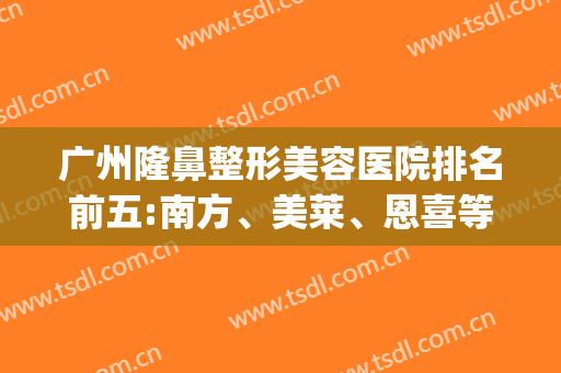 广州隆鼻整形美容医院排名前五:南方、美莱、恩喜等,还有哪两家？(广州隆鼻哪家好)