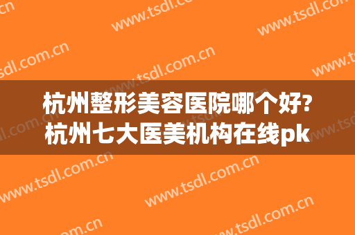 杭州整形美容医院哪个好?杭州七大医美机构在线pk(杭州哪家整形医院最好的整形医院)