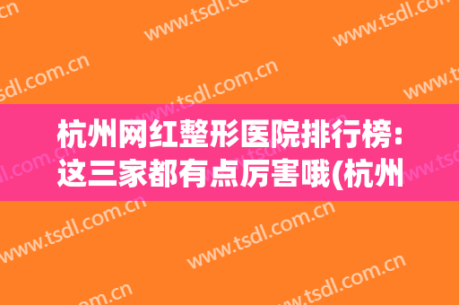 杭州网红整形医院排行榜:这三家都有点厉害哦(杭州口碑好的整形医院排行榜)