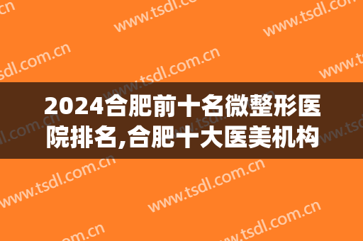 2024合肥前十名微整形医院排名,合肥十大医美机构排行榜(合肥整形最好的医院是哪家医院最好的医院)