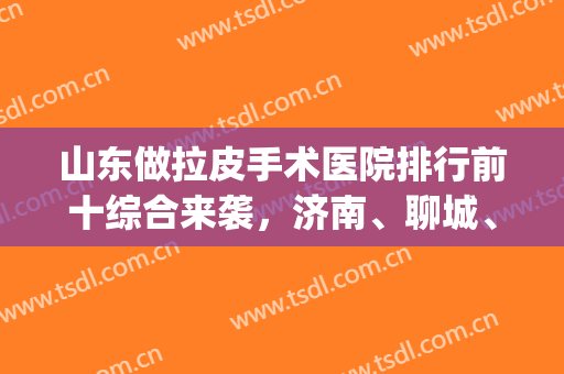山东做拉皮手术医院排行前十综合来袭，济南、聊城、青岛等占比多！(济南哪里做拉皮手术好)
