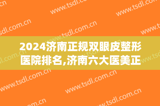 2024济南正规双眼皮整形医院排名,济南六大医美正规机构排行榜(济南做双眼皮最好的医院)