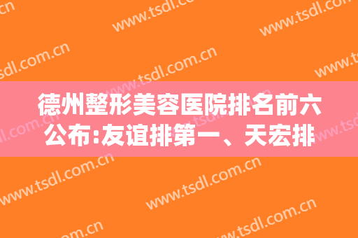 德州整形美容医院排名前六公布:友谊排第一、天宏排第二?(德州最好的整容医院)