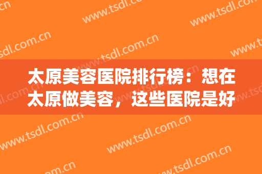 太原美容医院排行榜：想在太原做美容，这些医院是好选择！(太原最好的美容医院)