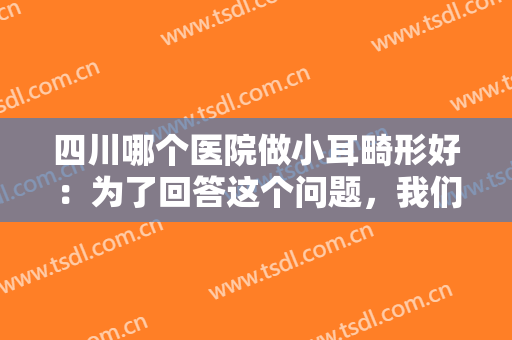 四川哪个医院做小耳畸形好：为了回答这个问题，我们为您准备了这份榜单，一起来看看吧！