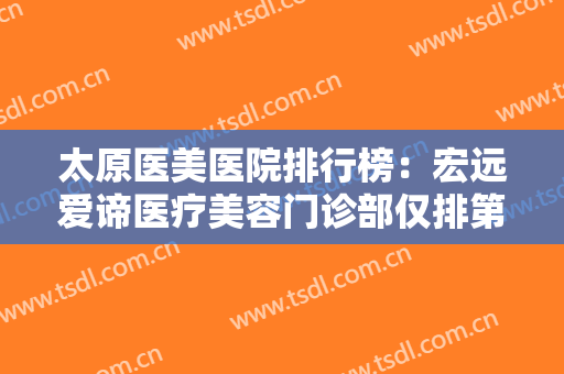 太原医美医院排行榜：宏远爱谛医疗美容门诊部仅排第五，其他医院你都认识吗？