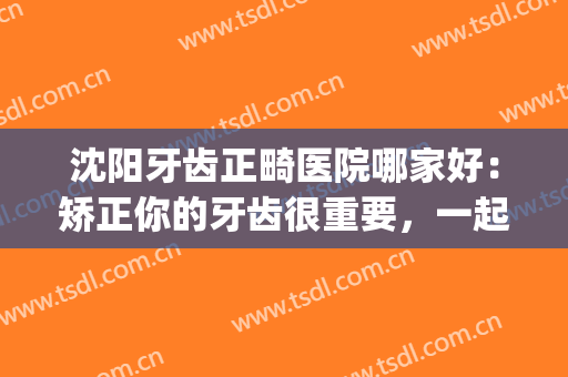 沈阳牙齿正畸医院哪家好：矫正你的牙齿很重要，一起来看看吧！(沈阳牙齿矫正医院推荐)