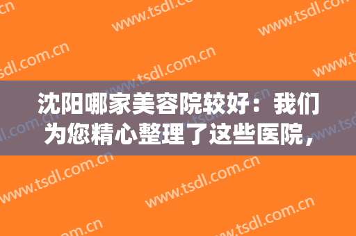 沈阳哪家美容院较好：我们为您精心整理了这些医院，为您提供协助！(沈阳有名的美容院)