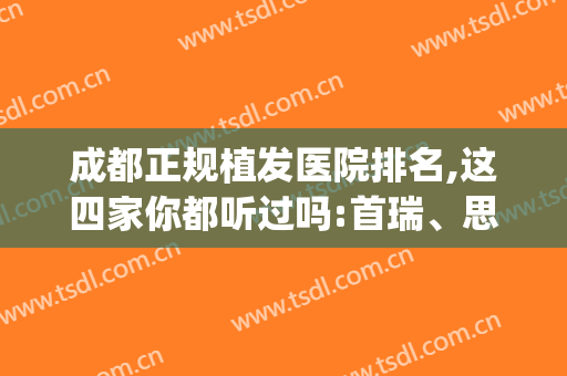 成都正规植发医院排名,这四家你都听过吗:首瑞、思恒、恒美等(成都植发最好的医院)