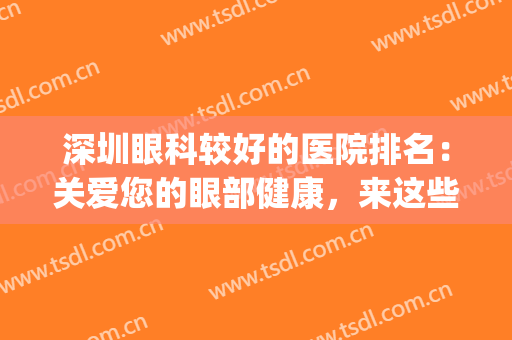 深圳眼科较好的医院排名：关爱您的眼部健康，来这些医院看看吧！(深圳最权威的眼科医院)