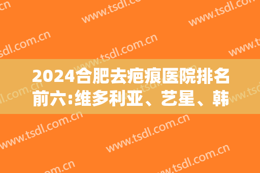 2024合肥去疤痕医院排名前六:维多利亚、艺星、韩美稳居前三(合肥维多利亚整形外科医院好不好)
