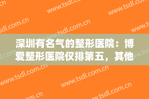 深圳有名气的整形医院：博爱整形医院仅排第五，其他医院都是哪些？(深圳排名前十的整形医院)