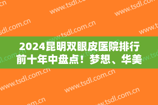 2024昆明双眼皮医院排行前十年中盘点！梦想、华美哪个好？再不看就晚了