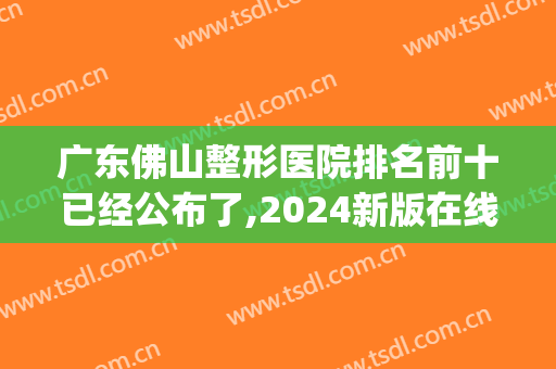 广东佛山整形医院排名前十已经公布了,2024新版在线看(佛山排名前十的大型整形医院)