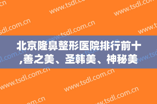 北京隆鼻整形医院排行前十,善之美、圣韩美、神秘美排前三?(北京最大的医美整形美容医院)