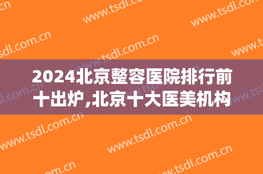 2024北京整容医院排行前十出炉,北京十大医美机构在线输出(北京排前五的整形医院)