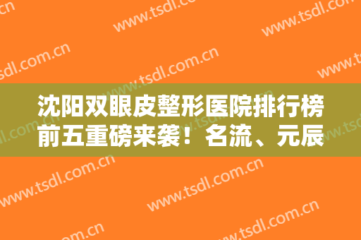 沈阳双眼皮整形医院排行榜前五重磅来袭！名流、元辰哪个好？一文对照自查