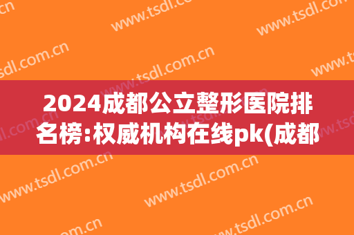 2024成都公立整形医院排名榜:权威机构在线pk(成都排名前十的整形医院)