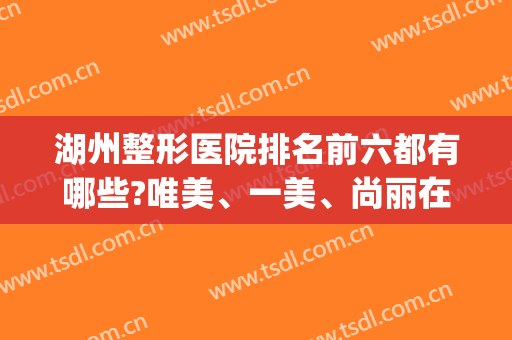 湖州整形医院排名前六都有哪些?唯美、一美、尚丽在线pk(湖州美容科哪个医院比较好)
