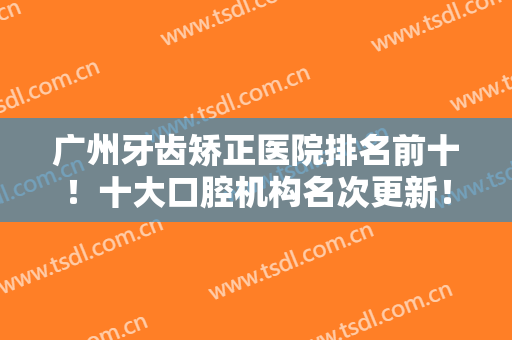 广州牙齿矫正医院排名前十！十大口腔机构名次更新！穗江VS柏德谁更厉害？