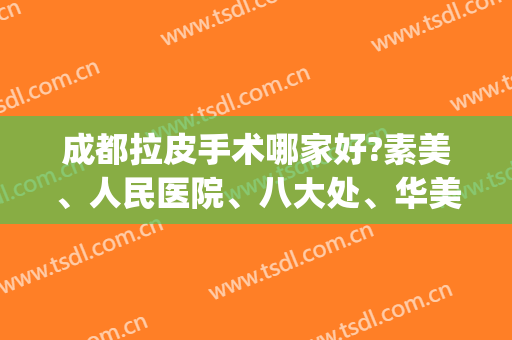 成都拉皮手术哪家好?素美、人民医院、八大处、华美紫馨都在线哦(成都拉皮手术哪里整容医院做的好)
