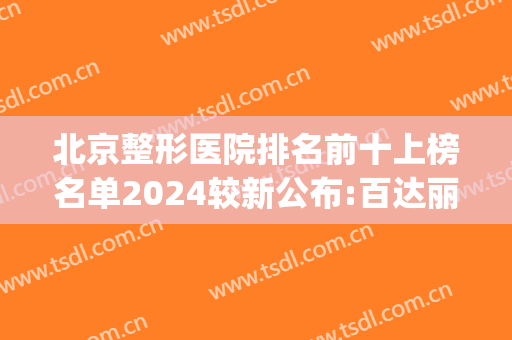 北京整形医院排名前十上榜名单2024较新公布:百达丽、蒂凡妮上前三(北京排名前三的整形医院)